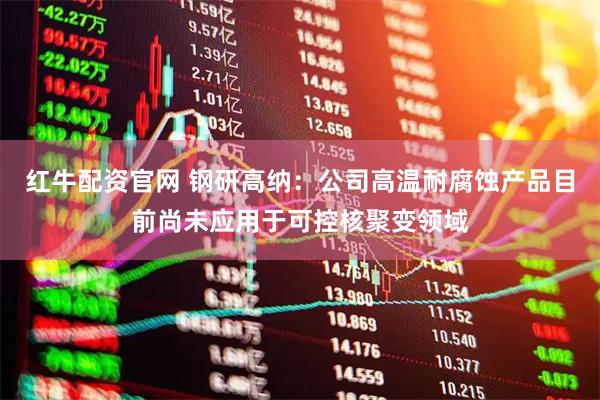 红牛配资官网 钢研高纳：公司高温耐腐蚀产品目前尚未应用于可控核聚变领域