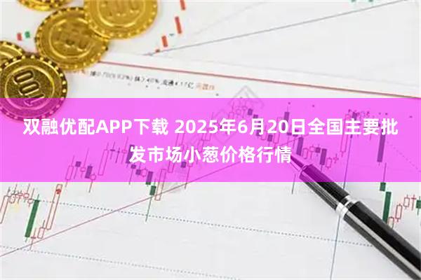 双融优配APP下载 2025年6月20日全国主要批发市场小葱价格行情