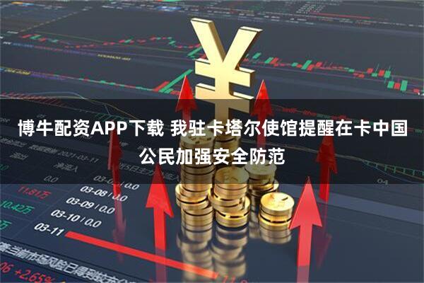 博牛配资APP下载 我驻卡塔尔使馆提醒在卡中国公民加强安全防范