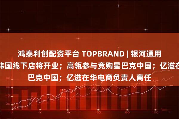鸿泰利创配资平台 TOPBRAND | 银河通用获融资；小米首家韩国线下店将开业；高瓴参与竞购星巴克中国；亿滋在华电商负责人离任