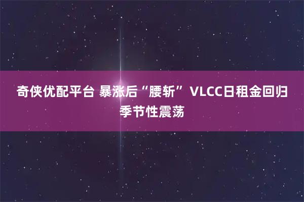 奇侠优配平台 暴涨后“腰斩” VLCC日租金回归季节性震荡