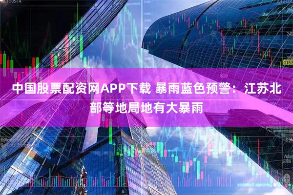 中国股票配资网APP下载 暴雨蓝色预警：江苏北部等地局地有大暴雨