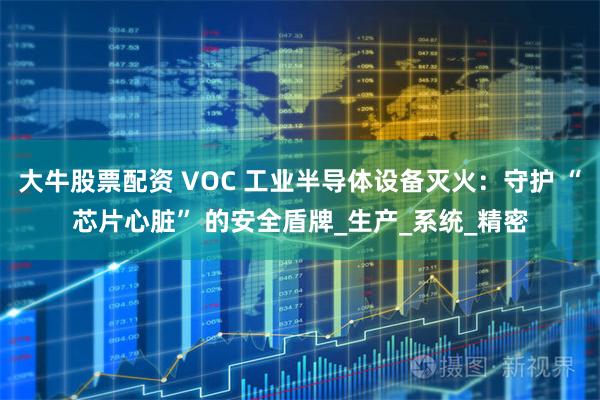 大牛股票配资 VOC 工业半导体设备灭火：守护 “芯片心脏” 的安全盾牌_生产_系统_精密