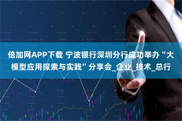 倍加网APP下载 宁波银行深圳分行成功举办“大模型应用探索与实践”分享会_企业_技术_总行