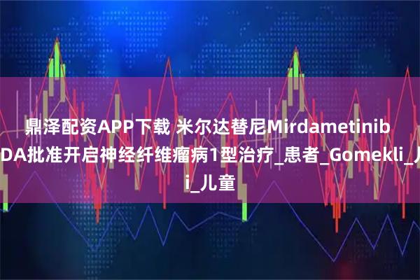 鼎泽配资APP下载 米尔达替尼Mirdametinib 获FDA批准开启神经纤维瘤病1型治疗_患者_Gomekli_儿童