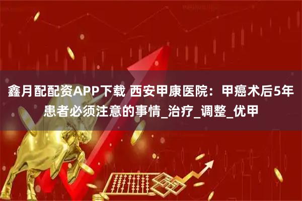 鑫月配配资APP下载 西安甲康医院：甲癌术后5年患者必须注意的事情_治疗_调整_优甲