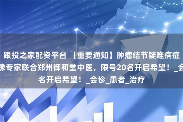 跟投之家配资平台 【重要通知】肿瘤结节疑难病症久治不愈？京豫专家联合郑州御和堂中医，限号20名开启希望！_会诊_患者_治疗