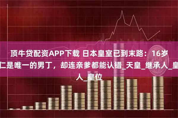 顶牛贷配资APP下载 日本皇室已到末路：16岁悠仁是唯一的男丁，却连亲爹都能认错_天皇_继承人_皇位