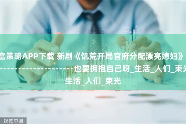 有富策略APP下载 新剧《饥荒开局官府分配漂亮媳妇》------------------------也要拥抱自己呀_生活_人们_束光