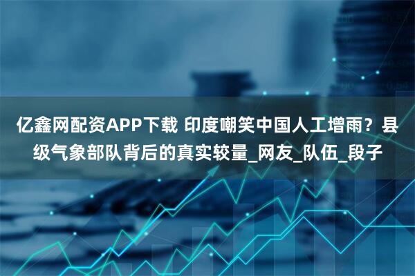 亿鑫网配资APP下载 印度嘲笑中国人工增雨？县级气象部队背后的真实较量_网友_队伍_段子