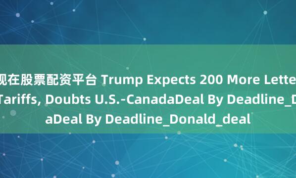 现在股票配资平台 Trump Expects 200 More Letters Dictating Tariffs, Doubts U.S.-CanadaDeal By Deadline_Donald_deal