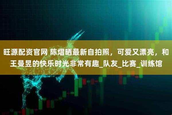 旺源配资官网 陈熠晒最新自拍照，可爱又漂亮，和王曼昱的快乐时光非常有趣_队友_比赛_训练馆