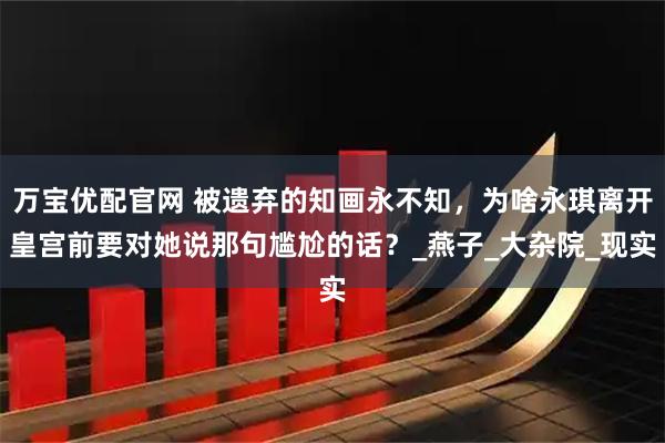 万宝优配官网 被遗弃的知画永不知，为啥永琪离开皇宫前要对她说那句尴尬的话？_燕子_大杂院_现实