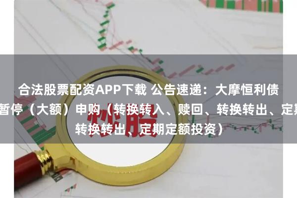 合法股票配资APP下载 公告速递：大摩恒利债券基金基金暂停（大额）申购（转换转入、赎回、转换转出、定期定额投资）
