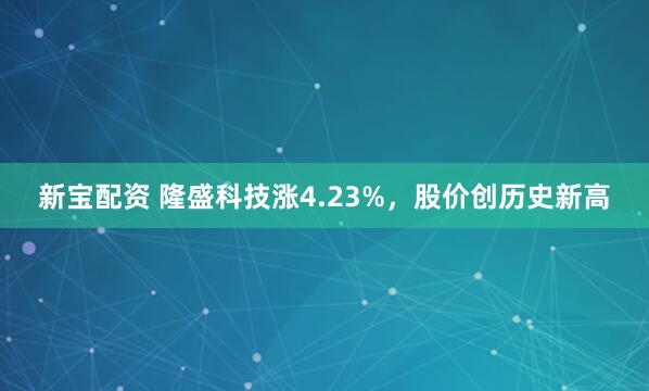 新宝配资 隆盛科技涨4.23%，股价创历史新高