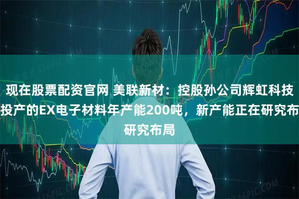 现在股票配资官网 美联新材：控股孙公司辉虹科技已投产的EX电子材料年产能200吨，新产能正在研究布局