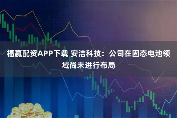 福赢配资APP下载 安洁科技：公司在固态电池领域尚未进行布局