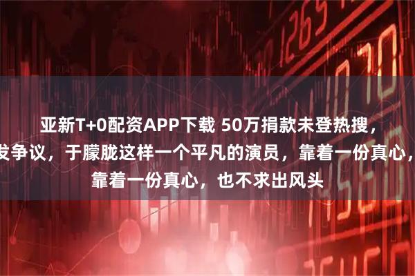 亚新T+0配资APP下载 50万捐款未登热搜，名单一曝光引发争议，于朦胧这样一个平凡的演员，靠着一份真心，也不求出风头