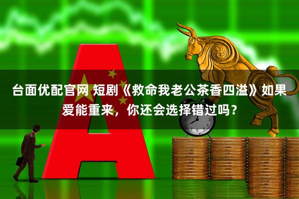 台面优配官网 短剧《救命我老公茶香四溢》如果爱能重来，你还会选择错过吗？