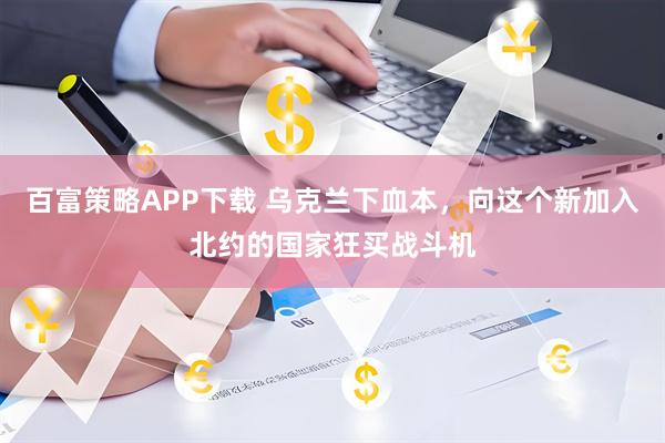 百富策略APP下载 乌克兰下血本，向这个新加入北约的国家狂买战斗机