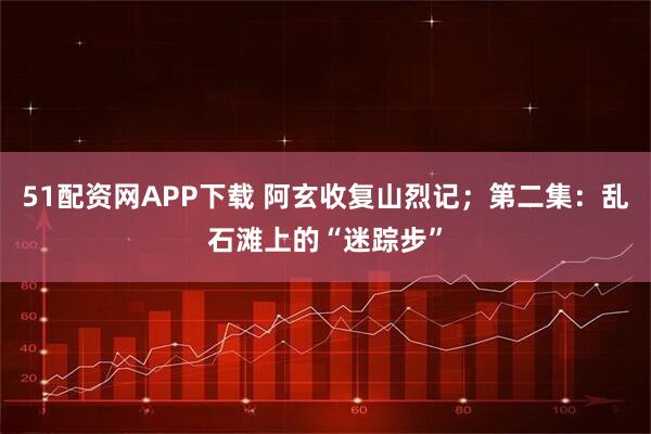 51配资网APP下载 阿玄收复山烈记；第二集：乱石滩上的“迷踪步”