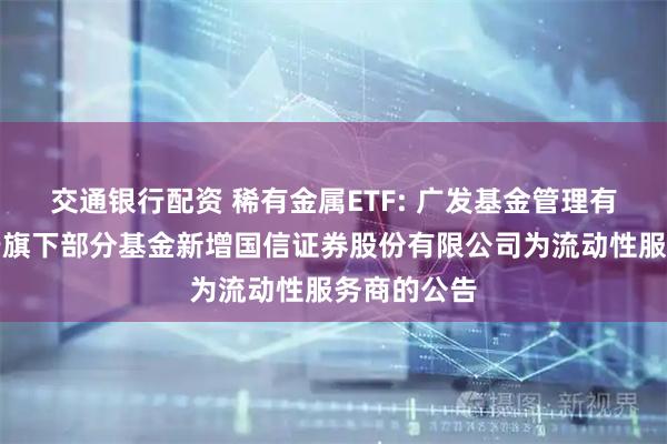 交通银行配资 稀有金属ETF: 广发基金管理有限公司关于旗下部分基金新增国信证券股份有限公司为流动性服务商的公告