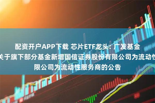 配资开户APP下载 芯片ETF龙头: 广发基金管理有限公司关于旗下部分基金新增国信证券股份有限公司为流动性服务商的公告