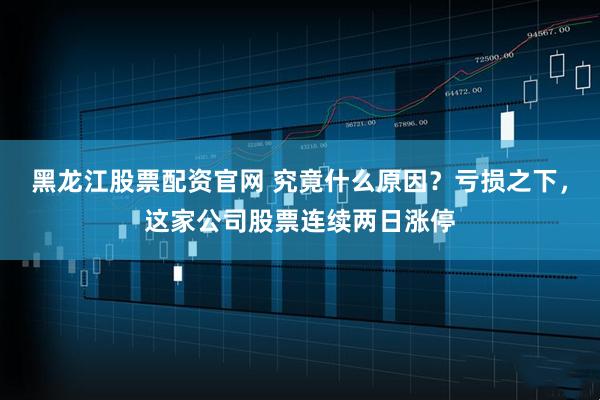 黑龙江股票配资官网 究竟什么原因？亏损之下，这家公司股票连续两日涨停