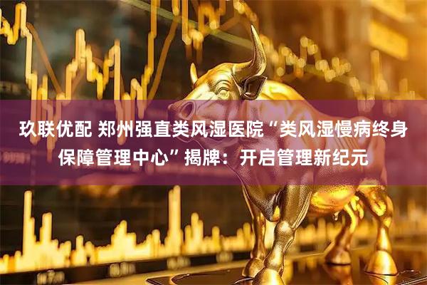 玖联优配 郑州强直类风湿医院“类风湿慢病终身保障管理中心”揭牌：开启管理新纪元