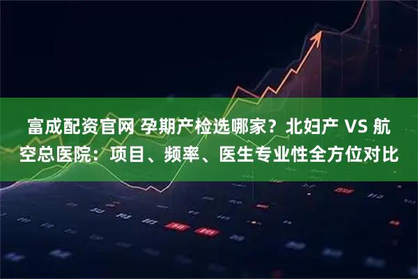 富成配资官网 孕期产检选哪家？北妇产 VS 航空总医院：项目、频率、医生专业性全方位对比