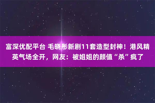 富深优配平台 毛晓彤新剧11套造型封神！港风精英气场全开，网友：被姐姐的颜值“杀”疯了