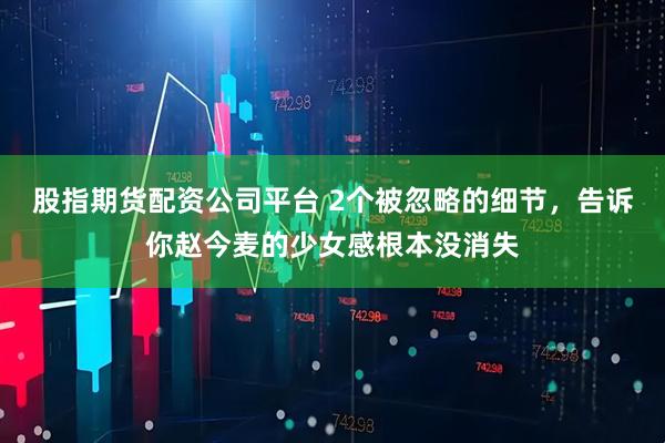 股指期货配资公司平台 2个被忽略的细节，告诉你赵今麦的少女感根本没消失