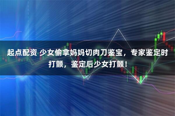 起点配资 少女偷拿妈妈切肉刀鉴宝，专家鉴定时打颤，鉴定后少女打颤！