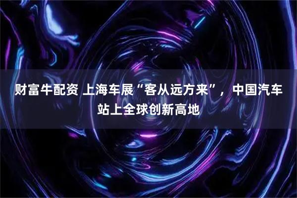 财富牛配资 上海车展“客从远方来”，中国汽车站上全球创新高地