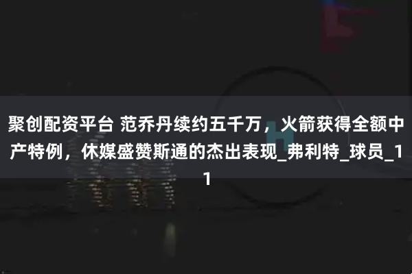 聚创配资平台 范乔丹续约五千万，火箭获得全额中产特例，休媒盛赞斯通的杰出表现_弗利特_球员_1