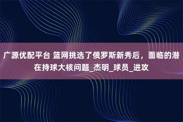 广源优配平台 篮网挑选了俄罗斯新秀后，面临的潜在持球大核问题_杰明_球员_进攻