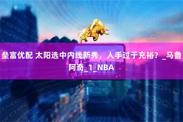 垒富优配 太阳选中内线新秀，人手过于充裕？_马鲁阿奇_1_NBA