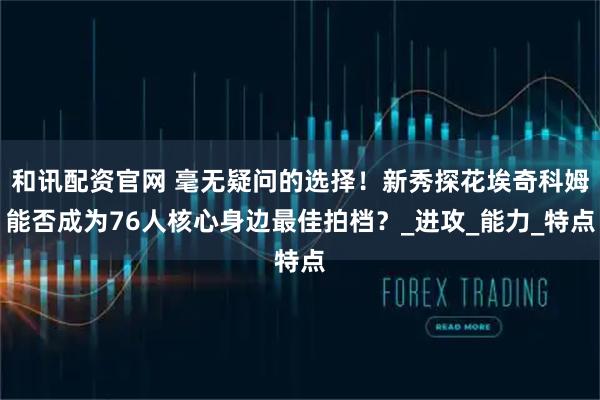 和讯配资官网 毫无疑问的选择！新秀探花埃奇科姆能否成为76人核心身边最佳拍档？_进攻_能力_特点