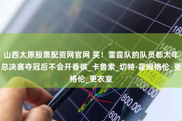 山西太原股票配资网官网 笑！雷霆队的队员都太年轻，总决赛夺冠后不会开香槟_卡鲁索_切特·霍姆格伦_更衣室