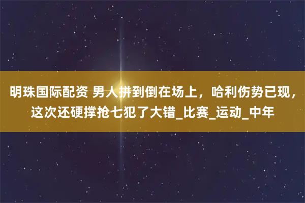 明珠国际配资 男人拼到倒在场上，哈利伤势已现，这次还硬撑抢七犯了大错_比赛_运动_中年