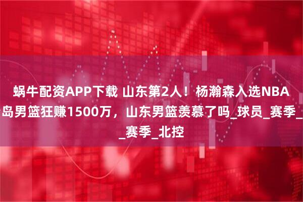 蜗牛配资APP下载 山东第2人！杨瀚森入选NBA，青岛男篮狂赚1500万，山东男篮羡慕了吗_球员_赛季_北控