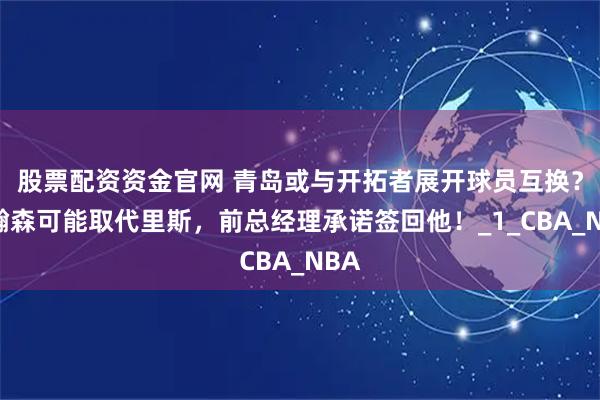 股票配资资金官网 青岛或与开拓者展开球员互换？杨瀚森可能取代里斯，前总经理承诺签回他！_1_CBA_NBA