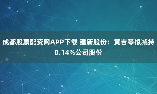 成都股票配资网APP下载 建新股份：黄吉琴拟减持0.14%公司股份
