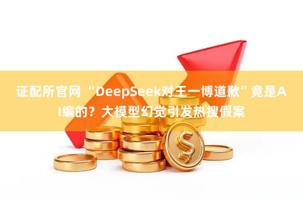 证配所官网 “DeepSeek对王一博道歉”竟是AI编的？大模型幻觉引发热搜假案