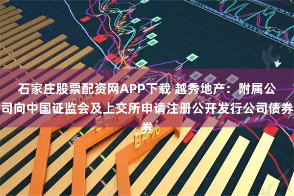 石家庄股票配资网APP下载 越秀地产：附属公司向中国证监会及上交所申请注册公开发行公司债券