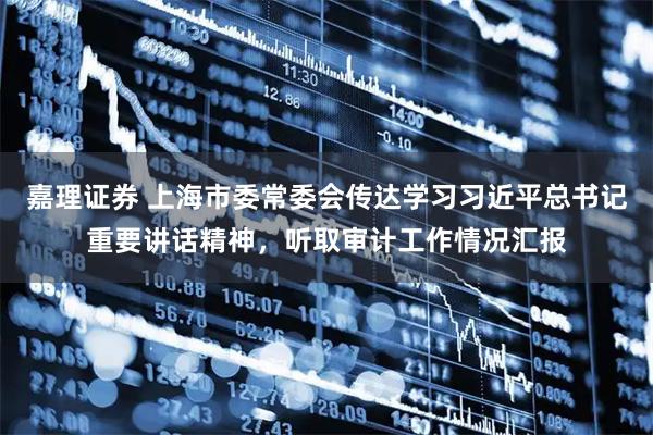 嘉理证券 上海市委常委会传达学习习近平总书记重要讲话精神，听取审计工作情况汇报