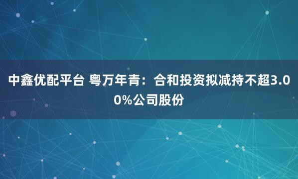 中鑫优配平台 粤万年青：合和投资拟减持不超3.00%公司股份