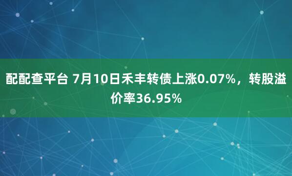 配配查平台 7月10日禾丰转债上涨0.07%，转股溢价率36.95%