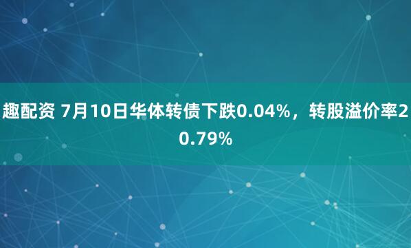 趣配资 7月10日华体转债下跌0.04%，转股溢价率20.79%