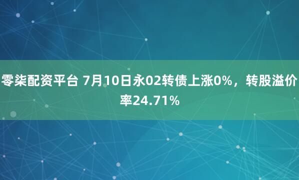 零柒配资平台 7月10日永02转债上涨0%，转股溢价率24.71%